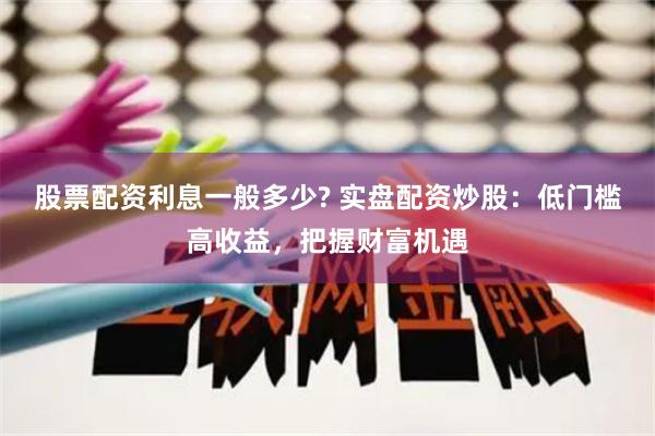 股票配资利息一般多少? 实盘配资炒股：低门槛高收益，把握财富机遇