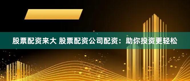 股票配资来大 股票配资公司配资：助你投资更轻松
