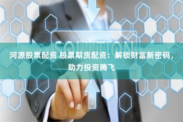 河源股票配资 股票期货配资：解锁财富新密码，助力投资腾飞