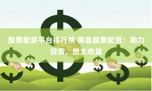 股票配资平台排行榜 南昌股票配资：助力投资，放大收益
