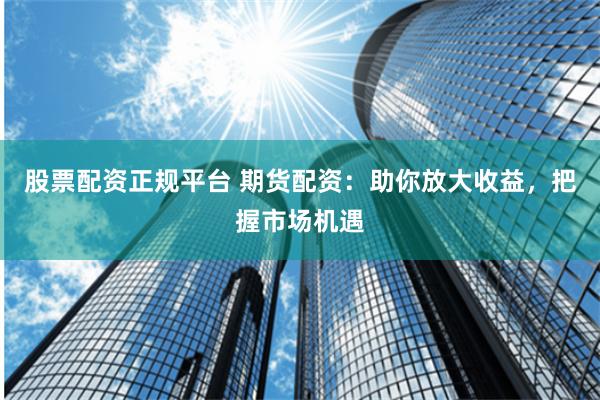 股票配资正规平台 期货配资：助你放大收益，把握市场机遇