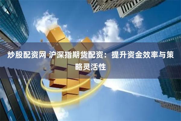 炒股配资网 沪深指期货配资：提升资金效率与策略灵活性