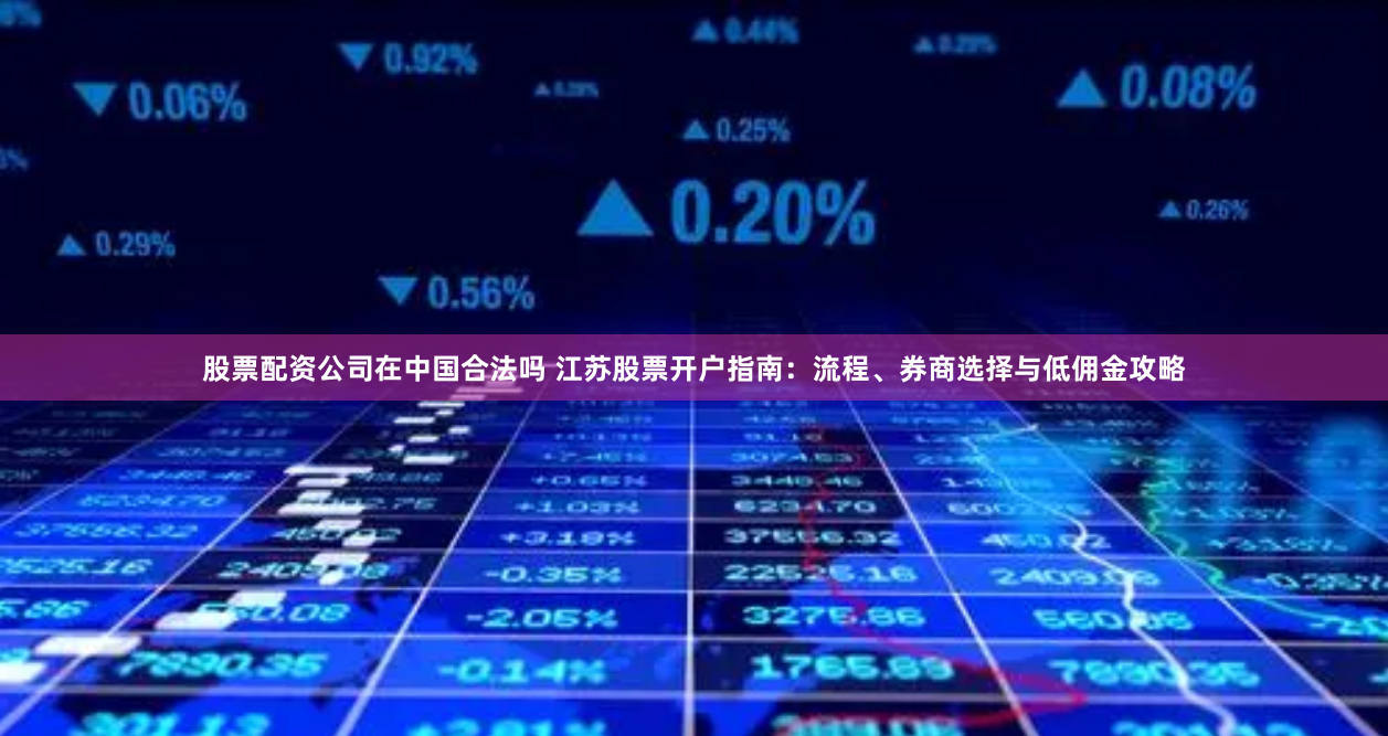 股票配资公司在中国合法吗 江苏股票开户指南：流程、券商选择与低佣金攻略
